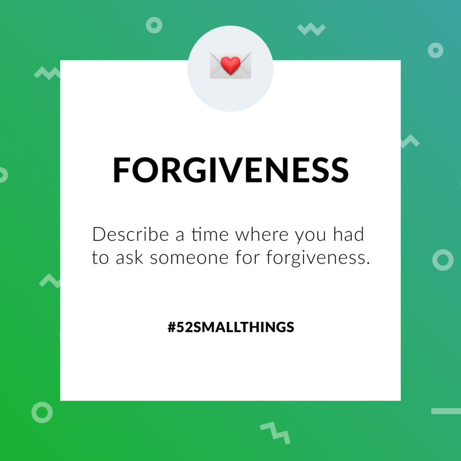 <p>Describe a time where you had to ask someone for forgiveness <a class="tm-topic-link mighty-topic" title="#52SmallThings: A Weekly Self-Care Challenge" href="/topic/52-small-things/" data-id="5c01a326d148bc9a5d4aefd9" data-name="#52SmallThings: A Weekly Self-Care Challenge" aria-label="hashtag #52SmallThings: A Weekly Self-Care Challenge">#52SmallThings</a> </p>