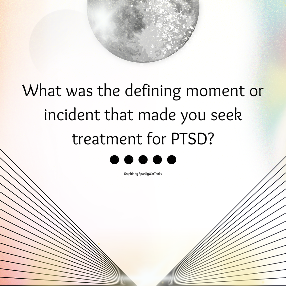 <p>What was the defining moment or incident that made you seek treatment for PTSD?</p>