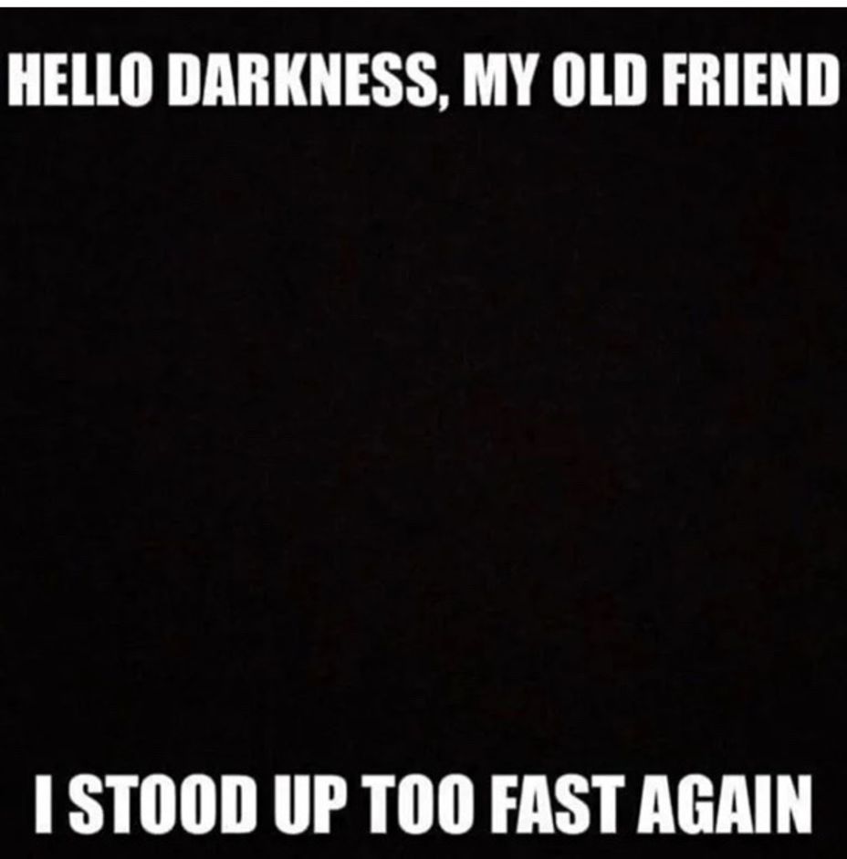 <p>Hello darkness my old friend, I stood up to fast again (oops)</p>